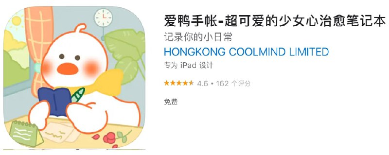 #优质应用【软件名称】爱鸭手帐-超可爱的少女心治愈笔记本【软件支持】iPhone、iPad【软件大小】91.44M【软件价格】免费【有无内购】无【支持语言】简体中文、繁体中文【软件分类】工具【功能简介】1、爱鸭手帐软件是一款治愈且可爱的软件，超萌可爱的手帐鸭，陪你写手帐